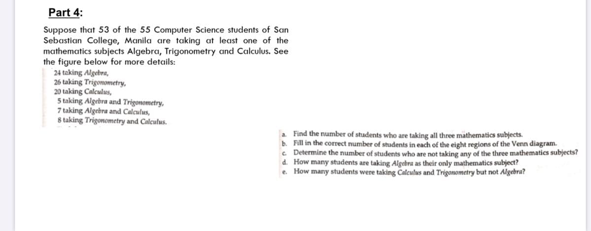 Part 4:
Suppose that 53 of the 55 Computer Science students of San
Sebastian College, Manila are taking at least one of the
mathematics subjects Algebra, Trigonometry and Calculus. See
the figure below for more details:
24 taking Algebra,
26 taking Trigonometry,
20 taking Calculus,
5 taking Algebra and Trigonometry,
7 taking Algebra and Calculus,
8 taking Trigonometry and Calculus.
a. Find the number of students who are taking all three mäthematics subjects.
b. Fill in the correct number of students in each of the eight regions of the Venn diagram.
c. Determine the number of students who are not taking any of the three mathematics subjects?
d. How many students are taking Algebra as their only mathematics subject?
e. How many students were taking Calculus and Trigonometry but not Algebra?
