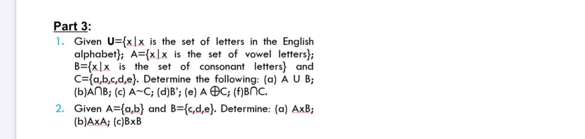 Part 3:
1. Given U={x]x is the set of letters in the English
alphabet}; A={x|x is the set of vowel letters};
B={x|x is the set of consonant letters} and
C={a,b,c,d,e}. Determine the following: (a) A U B;
(b)ANB; (c) A~C; (d)B'; (e) A ÐC; (f)BNC.
2. Given A={a,b} and B={c,d,e}. Determine: (a) AxB;
(b)AxA; (c)BxB
