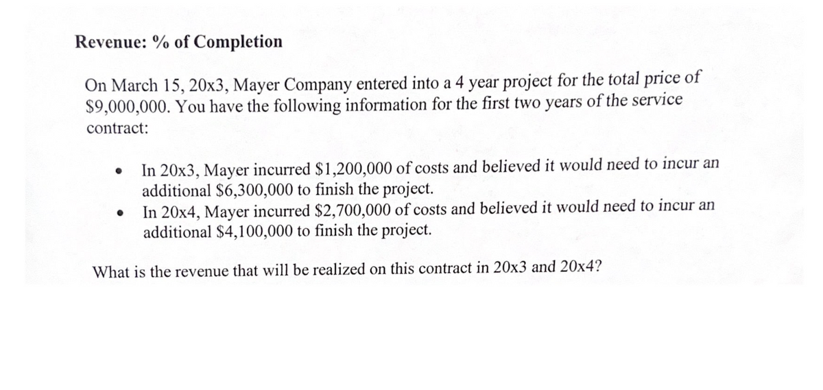 Revenue: % of Completion
On March 15, 20x3, Mayer Company entered into a 4 year project for the total price of
$9,000,000. You have the following information for the first two years of the service
contract:
In 20x3, Mayer incurred $1,200,000 of costs and believed it would need to incur an
additional $6,300,000 to finish the project.
●
In 20x4, Mayer incurred $2,700,000 of costs and believed it would need to incur an
additional $4,100,000 to finish the project.
What is the revenue that will be realized on this contract in 20x3 and 20x4?