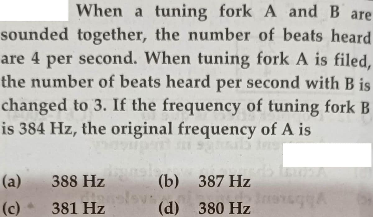 When a tuning fork A and B are
sounded together, the number of beats heard
are 4 per second. When tuning fork A is filed,
the number of beats heard per second with B is
changed to 3. If the frequency of tuning fork B
is 384 Hz, the original frequency of A is
(a)
388 Hz
(b) 387 Hz
(c)
381 Hz
(d) 380 Hz
