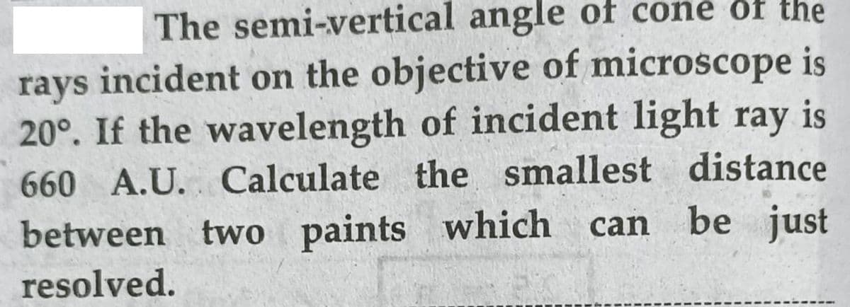 The semi-vertical angle of cone of the
incident on the objective of microscope is
is
20°. If the wavelength of incident light ray
rays
660 A.U. Calculate the smallest distance
be just
between two paints which
resolved.
