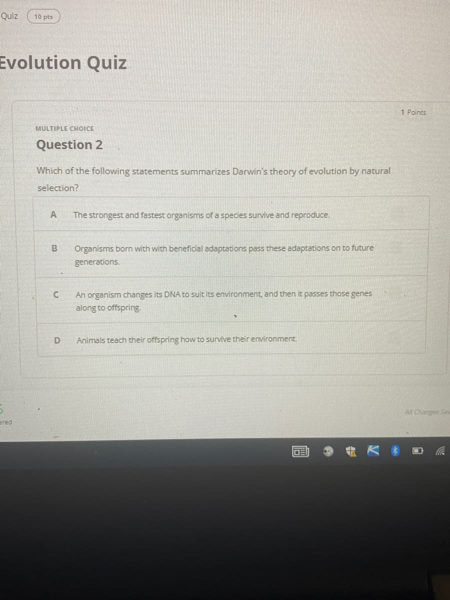 Quiz
10 pts
Evolution Quiz
1 Points
MULTIPLE CHOICE
Question 2
Which of the following statements summarizes Darwin's theory of evolution by natural
selection?
A
The strongest and fastest organisms of a species survive and reproduce.
Organisms born with with beneficial adaptations pass these adaptations on to future
generations.
An organism changes its DNA to suit its environment, and then it passes those genes
along to offspring.
Animals teach their offspring how to survive their environment.
Al Changes Sav
ered
