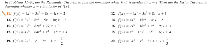 In Problems 11–20, use the Remainder Theorem to find the remainder when f(x) is divided by x – c. Then use the Factor Theorem to
determine whether x - c is a factor of f(x).
\11. f(x) = 4x – 3x² – &r + 4; x - 2
13. f(x) = 3x - 6x³ – 5x + 10; x – 2
15. f(x) = 3x + 82x³ + 27; x + 3
12. f(x) = -4x³ + 5x² + 8; x + 3
14. f(x) = 4x* – 15x² – 4; x – 2
16. f(x) = 2x – 18x* + x² – 9; x + 3
18. f(x) = x - 16x* + x² – 16; x + 4
17. f(x) = 4x* – 64xª + x² – 15; x + 4
19. f(x) = 2x – xr³ + 2r – 1; x –
2
20. f(x) = 3x* + r - 3x + 1; x +:
