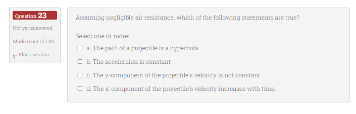Question 23
Not yet answered
Marked out of 1.00
P
Flag question
Assuming negligible air resistance, which of the following statements are true?
Select one or more:
□ a. The path of a projectile is a hyperbola.
b. The acceleraion is constant
c. The y-component of the projectile's velocity is not constant.
Od. The x-component of the projectile's velocity increases with time.