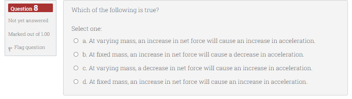 Question 8
Not yet answered
Marked out of 1.00
Flag question
Which of the following is true?
Select one:
O a. At varying mass, an increase in net force will cause an increase in acceleration.
O b. At fixed mass, an increase in net force will cause a decrease in acceleration.
O c. At varying mass, a decrease in net force will cause an increase in acceleration.
O d. At fixed mass, an increase in net force will cause an increase in acceleration.