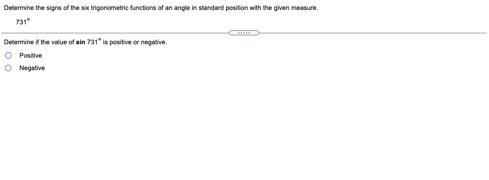 Determine the signs of the six trigonometric functions of an angle in standard position with the given measure.
731°
Determine if the value of sin 731° is positive or negative.
Positive
O Negative
