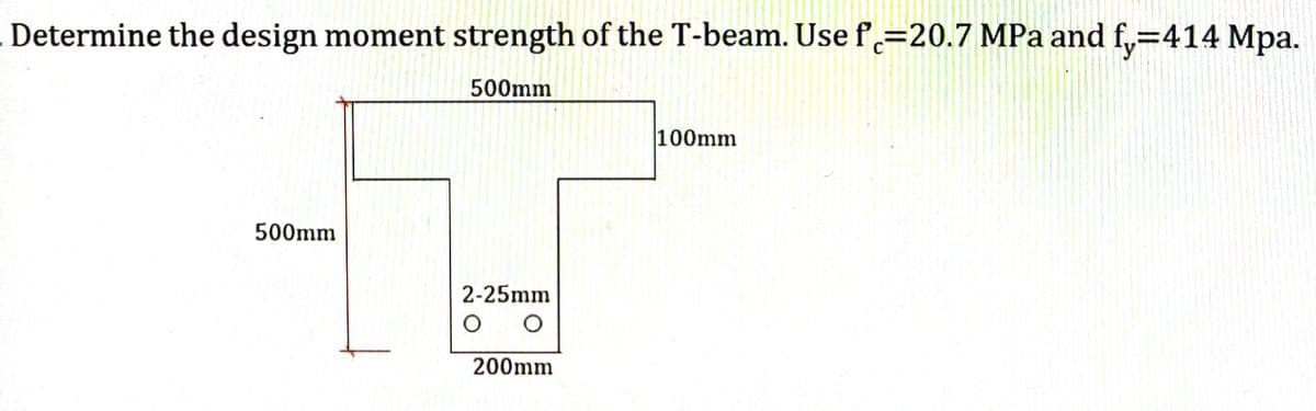 Determine the design moment strength of the T-beam. Use f=20.7 MPa and fy=414 Mpa.
500mm
500mm
2-25mm
O O
200mm
100mm