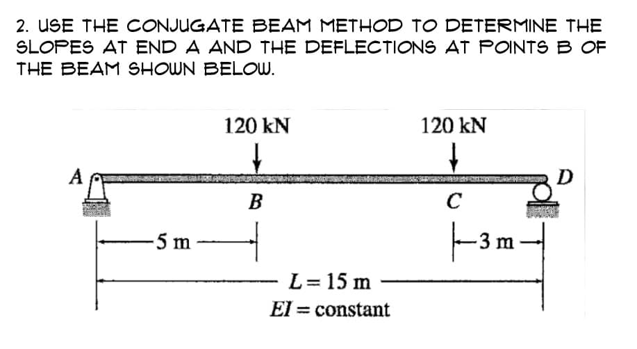 2. USE THE CONJUGATE BEAM METHOD TO DETERMINE THE
SLOPES AT END A AND THE DEFLECTIONS AT POINTS B OF
THE BEAM SHOWN BELOW.
-5 m
120 kN
B
L = 15 m
El
constant
120 kN
с
|—–3 m
-3
