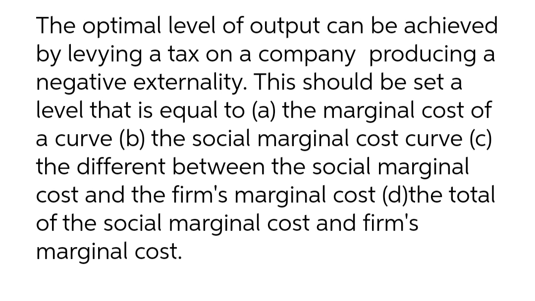 The optimal level of output can be achieved
by levying a tax on a company producing a
negative externality. This should be set a
level that is equal to (a) the marginal cost of
a curve (b) the social marginal cost curve (c)
the different between the social marginal
cost and the firm's marginal cost (d)the total
of the social marginal cost and firm's
marginal cost.
