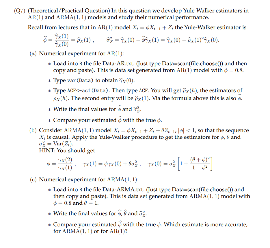 (Q7) (Theoretical/Practical Question) In this question we develop Yule-Walker estimators in
AR(1) and ARMA(1, 1) models and study their numerical performance.
Recall from lectures that in AR(1) model X₁ = ¢Xt-1 + Zt the Yule-Walker estimator is
o² = 7x (0) — 7x (1) = x (0) — ēx (1) ²x (0).
^x(1)
7x (0)
= Px (1),
(a) Numerical experiment for AR(1):
* Load into R the file Data-AR.txt. (Just type Data=scan(file.choose()) and then
copy and paste). This is data set generated from AR(1) model with = 0.8.
Type var (Data) to obtain 7x (0).
Type ACF<-acf (Data). Then type ACF. You will get px (h), the estimators of
px (h). The second entry will be px (1). Via the formula above this is also o.
*Write the final values for and ².
* Compare your estimated with the true .
(b) Consider ARMA(1, 1) model X = Xt-1 + Zt +0Zt-1, || < 1, so that the sequence
Xt is causal. Apply the Yule-Walker procedure to get the estimators for ø, 0 and
o2 = Var(Zt).
HINT: You should get
7x (2)
Yx (1) '
= 0 { [ 1 + (0 = 0)²0 ]
(0+)²]
1 -
yx(1) = ¢yx(0) + 0oz, Yx(0) = 6|1+
(c) Numerical experiment for ARMA(1, 1):
* Load into R the file Data-ARMA.txt. (Just type Data=scan(file.choose()) and
then copy and paste). This is data set generated from ARMA(1, 1) model with
= 0.8 and 0 = 1.
* Write the final values for , and 2.
* Compare your estimated with the true . Which estimate is more accurate,
for ARMA(1, 1) or for AR(1)?