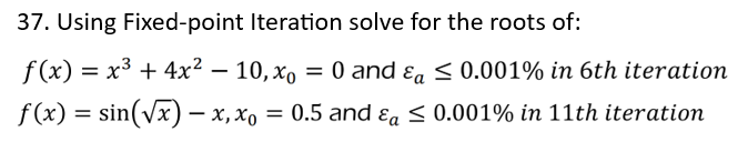 37. Using Fixed-point Iteration solve for the roots of:
f(x) = x³ + 4x² - 10, x = 0 and a ≤ 0.001% in 6th iteration
f(x) = sin(√x) — x, x₁ = 0.5 and & ≤ 0.001% in 11th iteration