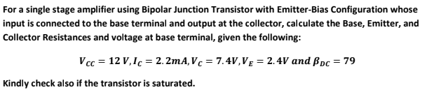 For a single stage amplifier using Bipolar Junction Transistor with Emitter-Bias Configuration whose
input is connected to the base terminal and output at the collector, calculate the Base, Emitter, and
Collector Resistances and voltage at base terminal, given the following:
V cc = 12 V,Ic = 2. 2mA,Vc = 7.4V,VĘ = 2.4V and ßpc = 79
%3D
Kindly check also if the transistor is saturated.
