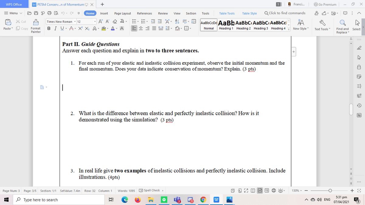 WPS Office
PETA4 Conserv.n of Momentum Q X
+
O Franci.
O Go Premium
Menu v
Table Tools
Table Style
Q Click to find commands
Home
Insert
Page Layout
References
Review
View
Section
Tools
X Cut
A* A O E,
AaBbCcDd AaBb AaBbC AaBbC AaBbCcl
Times New Roman
12
L Copy Format
Painter
B I U- A X² X2 A- ab - A- A
Normal
Heading 1 Heading 2 Heading 3 Heading 4
New Style
Find and Select
Replace
Paste
Text Tools"
Part II. Guide Questions
Answer each question and explain in two to three sentences.
1. For each run of your elastic and inelastic collision experiment, observe the initial momentum and the
final momentum. Does your data indicate conservation of momentum? Explain. (3 pts)
2. What is the difference between elastic and perfectly inelastic collision? How is it
demonstrated using the simulation? (3 pts)
3. In real life give two examples of inelastic collisions and perfectly inelastic collision. Include
illustrations. (4pts)
Page Num: 3 Page: 3/5 Section: 1/1
SetValue: 7.4in
Row: 32 Column: 1
Words: 1095
M Spell Check
130% -
5:31 pm
P Type here to search
A O 4) ENG
07/04/2021
