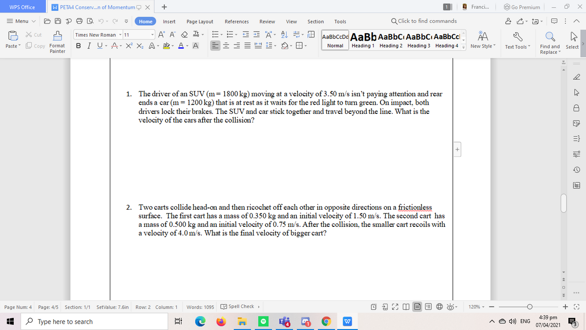 WPS Office
PETA4 Conserv.n of Momentum Q X
+
O Franci.
O Go Premium
Menu v
Page Layout
References
Q Click to find commands
Home
Insert
Review
View
Section
Tools
E E A. AL - D
A* A Q I -
BI U- A- X² X2 A- ak - A- A
X Cut
AaBbCcDd AaBb AaBbC AaBbC AaBbCcl
Times New Roman
11
L Copy Format
Painter
Paste
Normal
Heading 1 Heading 2 Heading 3 Heading 4
New Style
Text Tools"
Find and Select
Replace
1. The driver of an SUV (m= 1800 kg) moving at a velocity of 3.50 m/s isn't paying attention and rear
ends a car (m = 1200 kg) that is at rest as it waits for the red light to turn green. On impact, both
drivers lock their brakes. The SUV and car stick together and travel beyond the line. What is the
velocity of the cars after the collision?
2. Two carts collide head-on and then ricochet off each other in opposite directions on a frictionless
surface. The first cart has a mass of 0.350 kg and an initial velocity of 1.50 m/s. The second cart has
a mass of 0.500 kg and an initial velocity of 0.75 m/s. After the collision, the smaller cart recoils with
a velocity of 4.0 m/s. What is the final velocity of bigger cart?
Page Num: 4 Page: 4/5 Section: 1/1 SetvValue: 7.6in
Words: 1095
M Spell Check
120%
Row: 2 Column: 1
4:39 pm
P Type here to search
A O 4) ENG
07/04/2021
