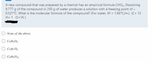 A new compound that was prepared by a chemist has an empirical formula CHO, Dissolving
9.777 g of the compound in 250 g of water produces a solution with a freezing point of -
0.527°C. What is the molecular formula of the compound? (For water, Kf = 1.86°C/m.) (C= 12
H= 1 0-16)
None of the above
O CaHO
O CH0.
O CaHaOn
