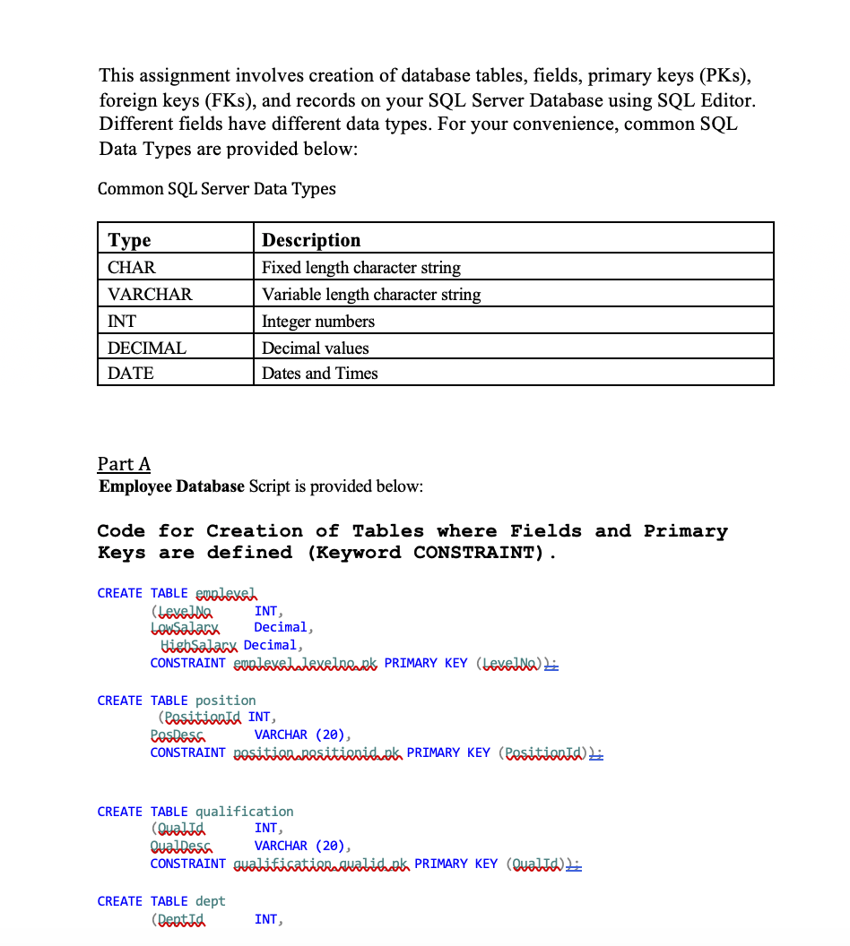 This assignment involves creation of database tables, fields, primary keys (PKs),
foreign keys (FKs), and records on your SQL Server Database using SQL Editor.
Different fields have different data types. For your convenience, common SQL
Data Types are provided below:
Common SQL Server Data Types
Туре
Description
CHAR
Fixed length character string
VARCHAR
Variable length character string
INT
Integer numbers
DECIMAL
Decimal values
DATE
Dates and Times
Part A
Employee Database Script is provided below:
Code for Creation of Tables where Fields and Primary
Keys are defined (Keyword CONSTRAINT).
CREATE TABLE euplevel
(LeveJla
LOUSalark
tiebSalarx Decimal,
CONSTRAINT euplevehalexelneaek PRIMARY KEY (LevelNa) Li
INT,
Decimal,
CREATE TABLE position
(Pesitionid INT,
PosDesa
CONSTRAINT pOSitioraRRsitievidok PRIMARY KEY (Pesitionīd)
VARCHAR (20),
CREATE TABLE qualification
(QualId
QualDesa
CONSTRAINT gyalifisatirrawalihok PRIMARY KEY (QualJd)E
INT,
VARCHAR (20),
CREATE TABLE dept
(Deptid
INT,
