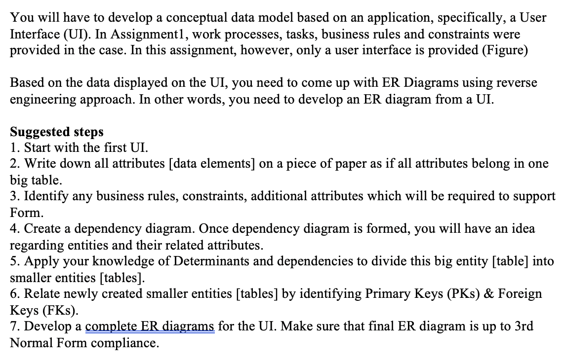 You will have to develop a conceptual data model based on an application, specifically, a User
Interface (UI). In Assignment1, work processes, tasks, business rules and constraints were
provided in the case. In this assignment, however, only a user interface is provided (Figure)
Based on the data displayed on the UI, you need to come up with ER Diagrams using reverse
engineering approach. In other words, you need to develop an ER diagram from a UI.
Suggested steps
1. Start with the first UI.
2. Write down all attributes [data elements] on a piece of paper as if all attributes belong in one
big table.
3. Identify any business rules, constraints, additional attributes which will be required to support
Form.
4. Create a dependency diagram. Once dependency diagram is formed, you will have an idea
regarding entities and their related attributes.
5. Apply your knowledge of Determinants and dependencies to divide this big entity [table] into
smaller entities [tables].
6. Relate newly created smaller entities [tables] by identifying Primary Keys (PKs) & Foreign
Кeys (FKs).
7. Develop a complete ER diagrams for the UI. Make sure that final ER diagram is up to 3rd
Normal Form compliance.
