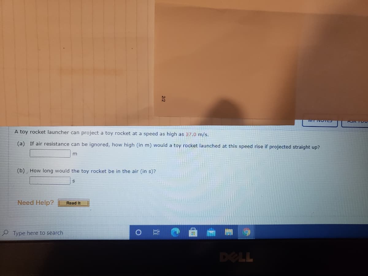 A toy rocket launcher can project a toy rocket at a speed as high as 37.0 m/s.
(a) If air resistance can be ignored, how high (in m) would a toy rocket launched at this speed rise if projected straight up?
(b) How long would the toy rocket be in the air (in s)?
Need Help?
Read It
P Type here to search
DELL

