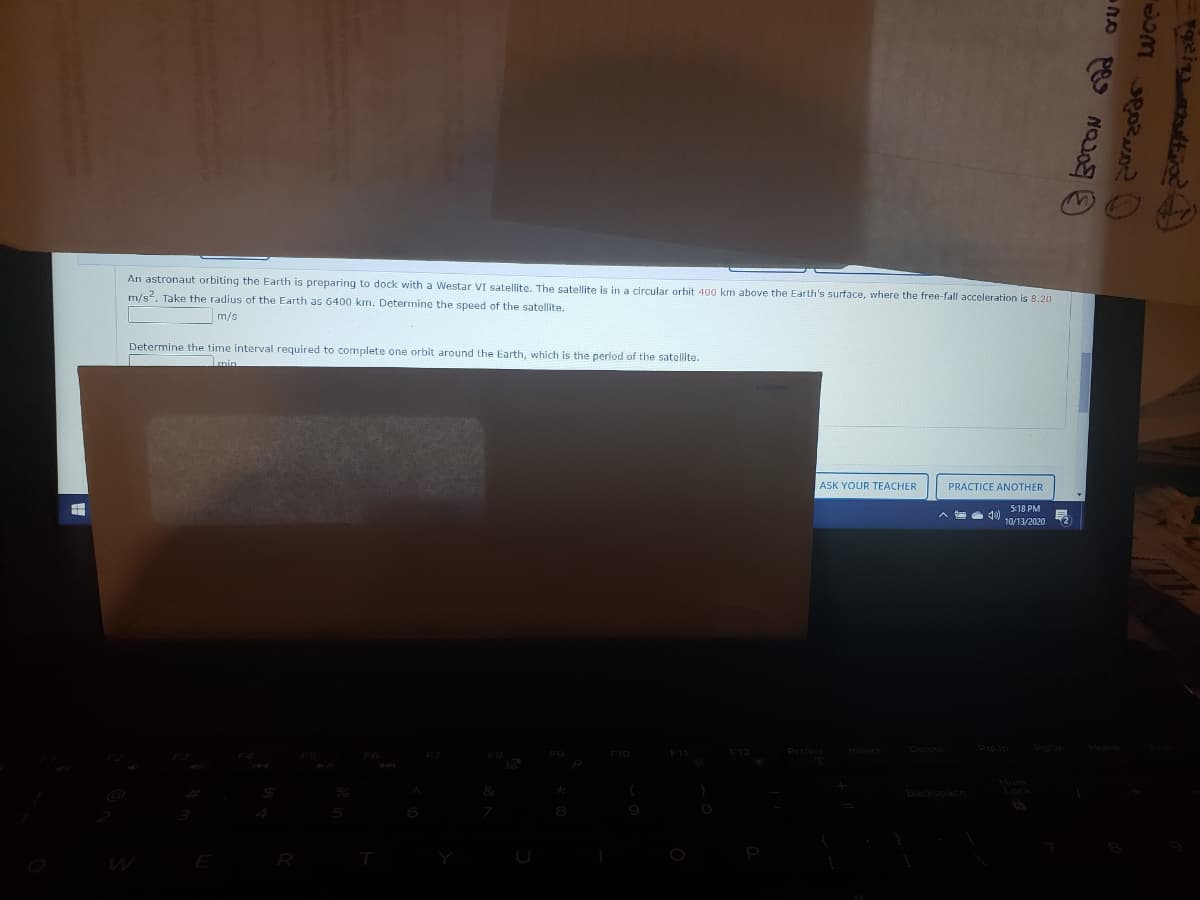 An astronaut orbiting the Earth is preparing to dock with a Westar VI satellite. The satellite is in a circular orbit 400 km above the Earth's surface, where the free-fall acceleration is 8.20
m/s2. Take the radius of the Earth as 6400 km. Determing the speed of the satellite.
m/s
Determine the time interval required to complete one orbit around the Earth, which is the period of the satellite.
Imin
ASK YOUR TEACHER
PRACTICE ANOTHER
5:18 PM
10/13/2020
Poup
F10 F11 F12
Priscr
