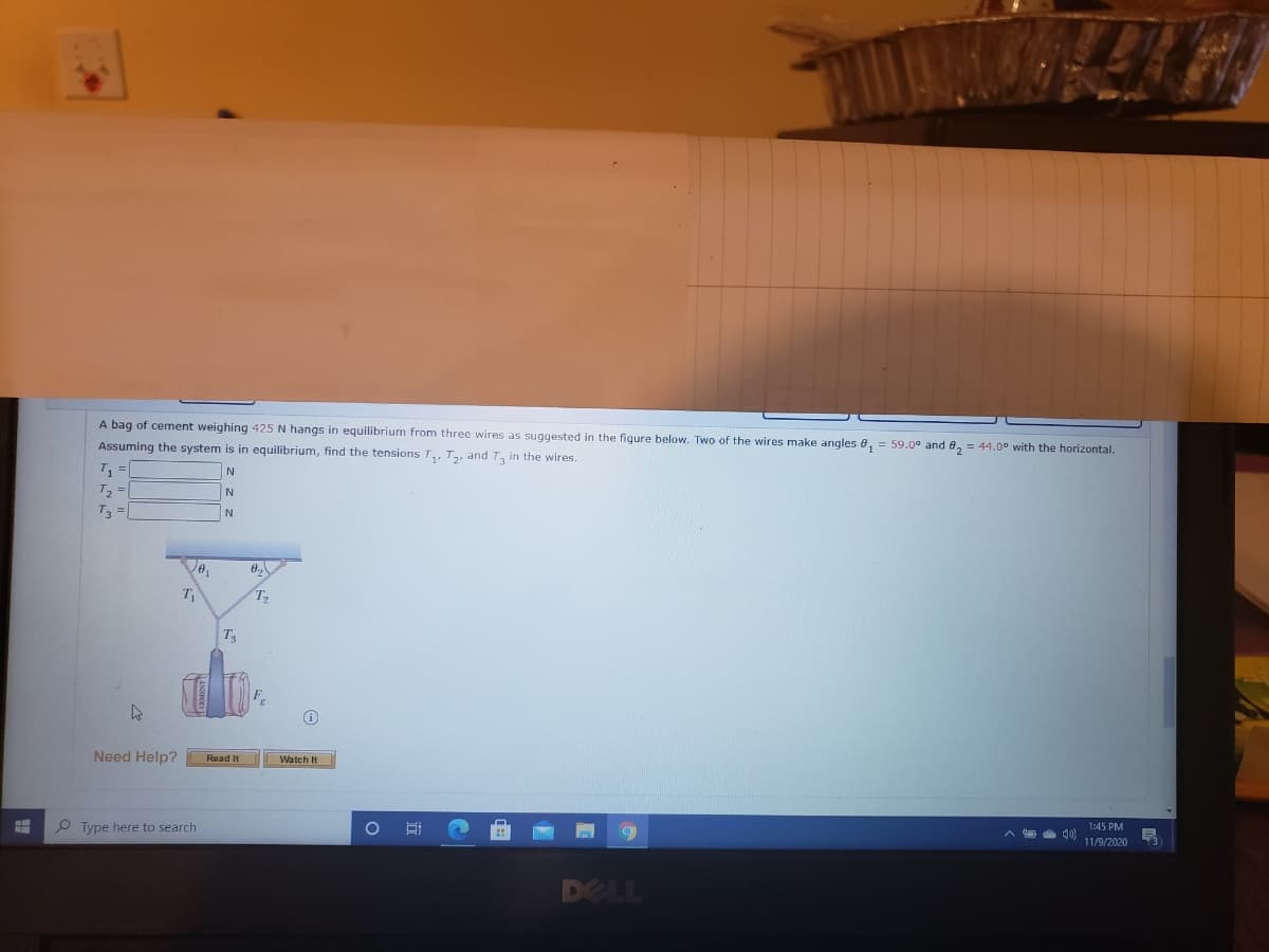 A bag of cement weighing 425 N hangs in equilibrium from three wires as suggested in the figure below. Two of the wires make angles 0, = 59.0° and 8, = 44.0° with the horizontal.
Assuming the system is in equilibrium, find the tensions T,, T,, and T, in the wires.
T, =
N
T3 =|
T
Ta
Need Help?
Read It
Watch It
O Type here to search
1:45 PM
11/9/2020
DELL
