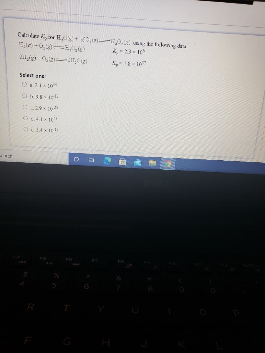 Calculate K, for H,0(g)+ O,(g)=H,0,(g) using the following data:
H,(g) +O, (g)=H,0,(g)
Kp = 2.3 x 106
2H,(g) + O,(2)2H,0(g)
Kp = 1.8 × 1037
Select one:
O a. 2.1 x 1043
O b. 9.8 x 10-13
O c. 2.9 x 10-25
O d. 4.1 × 1043
O e. 5.4 x 10-13
search
F4
F5
F6
FZ
F8
F9
F10
F11
F12
24
4.
5
8.
R
G
H
行
