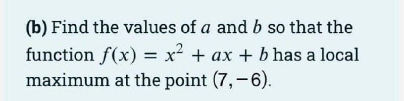 (b) Find the values of a and b so that the
function f(x) = x² + ax + b has a local
maximum at the point (7,-6).
