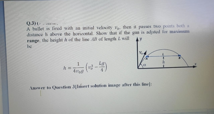 Q.3) -
A bullet is fired with an initial velocity v, then it passes two points both a
distance h above the horizontal. Show that if the gun is adjsted for maximum
range, the height h of the line AB of length L will
be
Lgy
h =
4vog
Answer to Question 3|Inlsert solution image after this line]:
