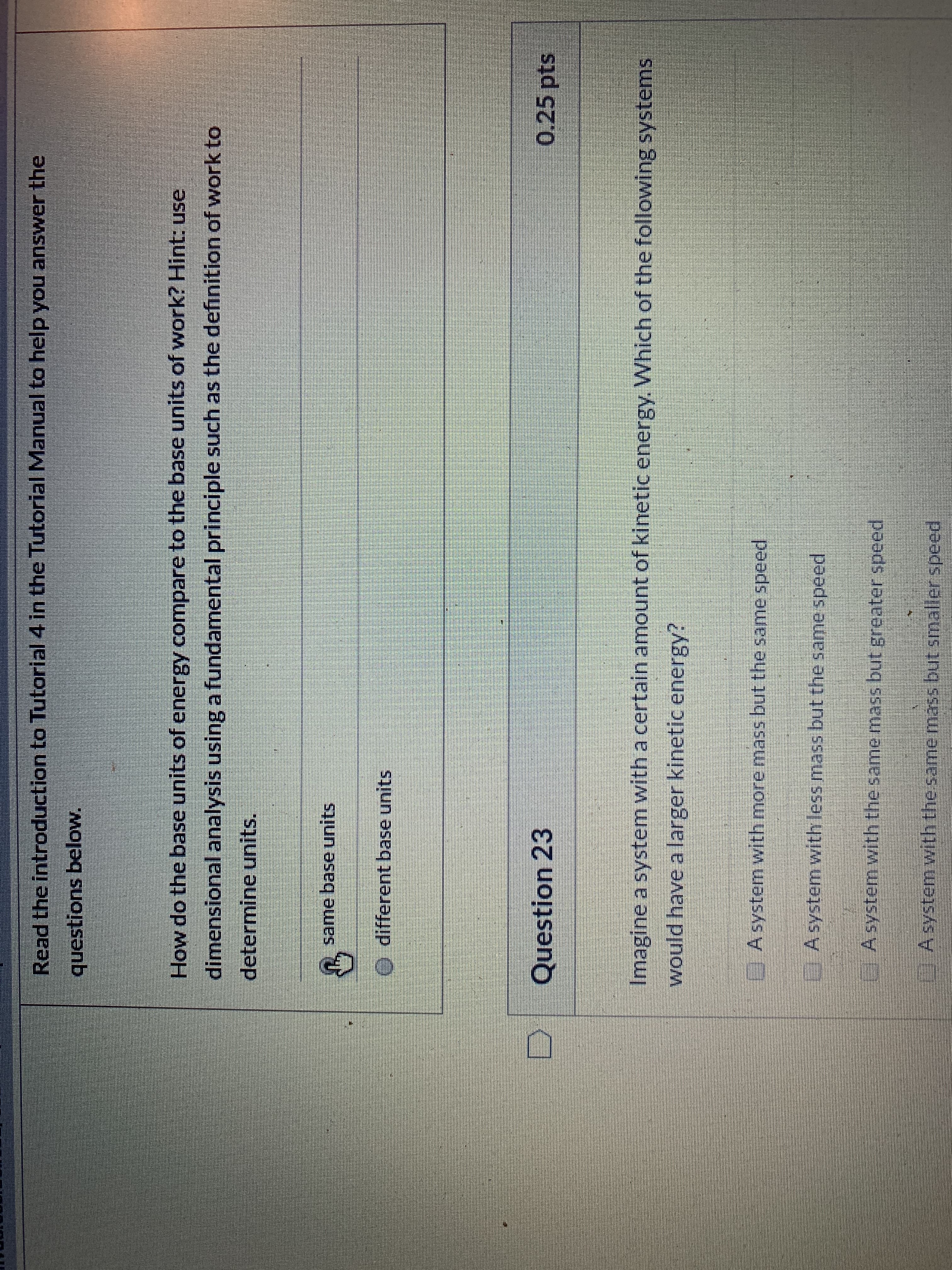 Read the introduction to Tutorial 4 in the Tutorial Manual to help you answer the
questions below.
How do the base units of energy compare to the base units of work? Hint: use
dimensional analysis using a fundamental principle such as the definition of work to
determine units.
same base units
different base units
Question 23
0.25 pts
Imagine a system with a certain amount of kinetic energy. Which of the following systems
would have a larger kinetic energy?
EAsystem with more mass but the same speed
EAsystem withless mass but the same speed
GAsystem with the same mass but greater speed
A system with the samemass but smalier speed
