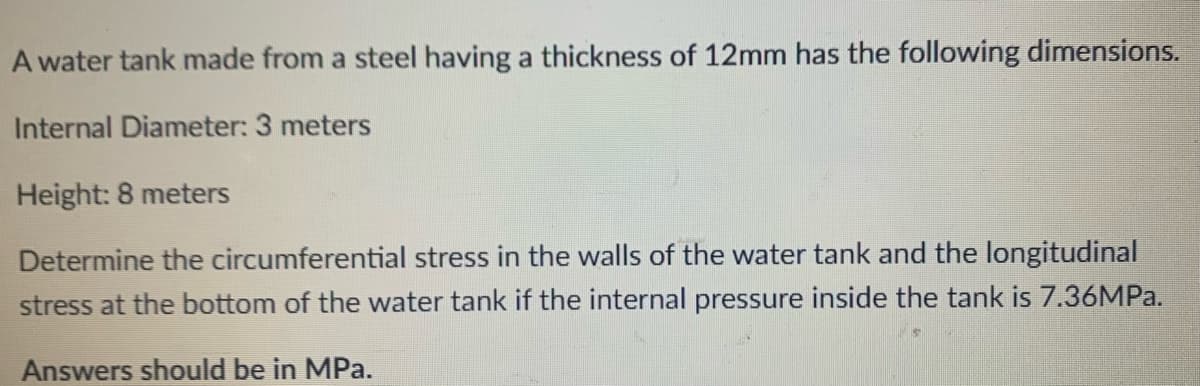 A water tank made from a steel having a thickness of 12mm has the following dimensions.
Internal Diameter: 3 meters
Height: 8 meters
Determine the circumferential stress in the walls of the water tank and the longitudinal
stress at the bottom of the water tank if the internal pressure inside the tank is 7.36MP..
Answers should be in MPa.
