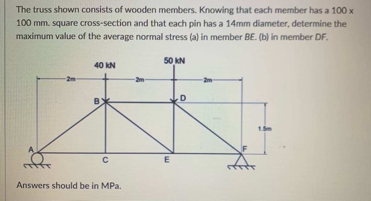 The truss shown consists of wooden members. Knowing that each member has a 100 x
100 mm. square cross-section and that each pin has a 14mm diameter, determine the
maximum value of the average normal stress (a) in member BE. (b) in member DF.
50 kN
40 ΚN
2m
2m
2m
1.5m
Answers should be in MPa.
B.
