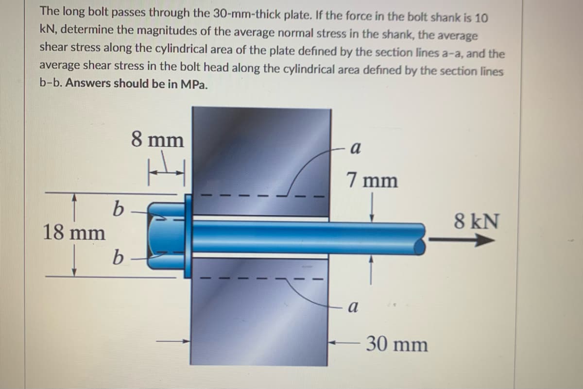 The long bolt passes through the 30-mm-thick plate. If the force in the bolt shank is 10
kN, determine the magnitudes of the average normal stress in the shank, the average
shear stress along the cylindrical area of the plate defined by the section lines a-a, and the
average shear stress in the bolt head along the cylindrical area defined by the section lines
b-b. Answers should be in MPa.
8 mm
a
7 mm
8 kN
18 mm
a
30 mm
