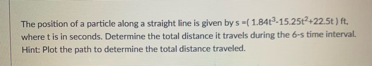 The position of a particle along a straight line is given by s =( 1.84t3-15.25t2+22.5t ) ft,
where t is in seconds. Determine the total distance it travels during the 6-s time interval.
Hint: Plot the path to determine the total distance traveled.
