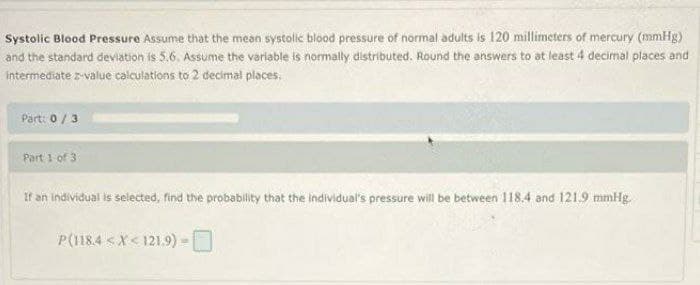 Systolic Blood Pressure Assume that the mean systollic blood pressure of normal adults is 120 millimeters of mercury (mmHg)
and the standard deviation is 5.6. Assume the varlable is normally distributed. Round the answers to at least 4 decimal places and
intermediate z-value calculations to 2 decimal places.
Part: 0/3
Part 1 of 3
If an individual is selected, find the probability that the individual's pressure will be between 118.4 and 121.9 mmHg.
P(118.4 <X< 121.9)-
