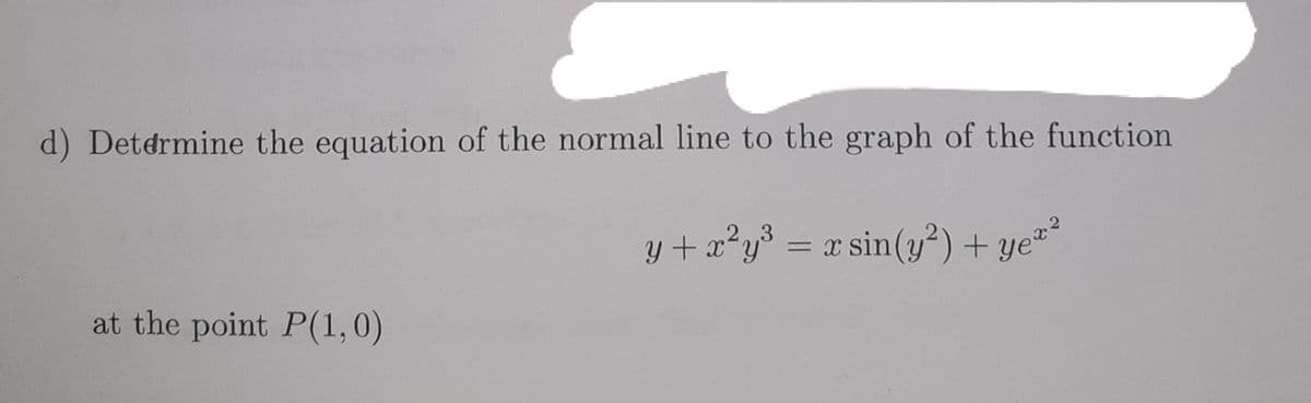 d) Determine the equation of the normal line to the graph of the function
2,3
y + x²y³ = x sin(y²) + ye"-
at the point P(1,0)
