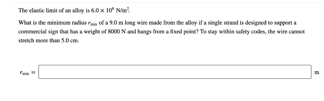 The elastic limit of an alloy is 6.0 × 10° N/m?
What is the minimum radius rmin of a 9.0 m long wire made from the alloy if a single strand is designed to support a
commercial sign that has a weight of 8000 N and hangs from a fixed point? To stay within safety codes, the wire cannot
stretch more than 5.0 cm.
Imin =
m
