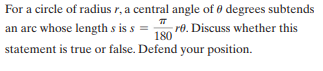 For a circle of radius r, a central angle of o degrees subtends
an arc whose length s is s =
re. Discuss whether this
180
statement is true or false. Defend your position.
