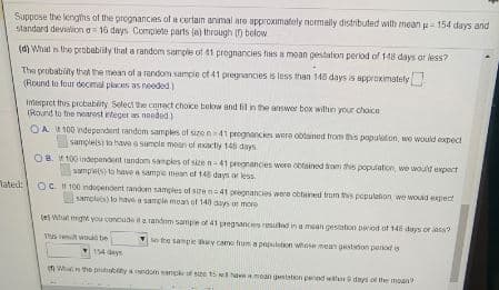 Suppose the lengths of the prognancies of a certain anmal are approximately normally distributed with meanu- 154 days and
slandard develion a 16 days Complete parts (a) through (n below
(d) What is the probabily that a random sample of 41 prognancies has a mean gestation period of 148 days or less?
The probability that the mean of a random sample of 41 pregrancies is less than 148 days is approximately
(Round te four decmal places as needed)
Interpret this probabity Select the crect choke bekw and fil in the answer box within your chaice
(Round to the nearost teger as needed.)
OA 100 ndependent randem samples of size n41 prognancies were ootained trom this population, we would expect
samplelsi ta have a sampla mean of nxacty 148 days
OB 100 independent random samples of size n-41 pregnancies were obtained hom this population, we woult expoct
sumples) to have a sampie mean ef 148 days or less
lated: Oc 100 indopendent random samples of szena41 pregnancies were ottained trom his pepuleton we woud epect
samples) to have a sample mean of 148 days ur mere
(e) What might you conclude t a random sample of 41 pregnanciers resutad in a mean gestaton period of 145 deys or iass?
This t wouks be
M the sample ly came hum a pepulston whose mean gastston period is
154 days
m Whu the prutbty andom samok of size t5 hamoan gestaton penod wth days of the moan?
