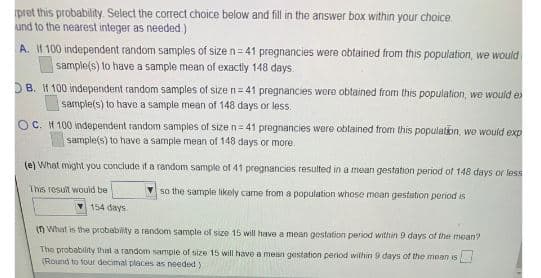 pret this probability. Select the correct choice below and fill in the answer box within your choice.
und to the nearest integer as needed )
A. II 100 independent random samples of size n=41 prognancies were obtained from this population, we would
sample(s) to have a sample mean of exactly 148 days.
DB. I1 100 independent random samples of size n= 41 pregnancies were obtained from this population, we would e
sample(s) to have a sample mean of 148 days or less.
OC. IH 100 independent random samples of size n = 41 prognancies were oblained from this population, we would exp
sample(s) to have a sample mean of 148 days or more.
(e) What might you conclude it a random sample of 41 pregnancies resulted in a mean gestation period of 148 days or less
This result wouid be
so the sample likely came from a population whose mean gestation period is
154 days
(n What is the probability a random sample of size 15 will have a mean gestation period within 9 days of the mean?
The probability that a random sample of size 15 will have a mean gestation period within 9 days of the mean is
(Round to four decimal places as needed)
