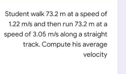 Student walk 73.2 m at a speed of
1.22 m/s and then run 73.2 m at a
speed of 3.05 m/s along a straight
track. Compute his average
velocity
