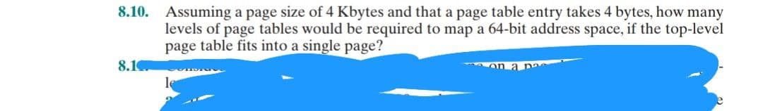 8.10. Assuming a page size of 4 Kbytes and that a page table entry takes 4 bytes, how many
levels of page tables would be required to map a 64-bit address space, if the top-level
page table fits into a single page?
8.1