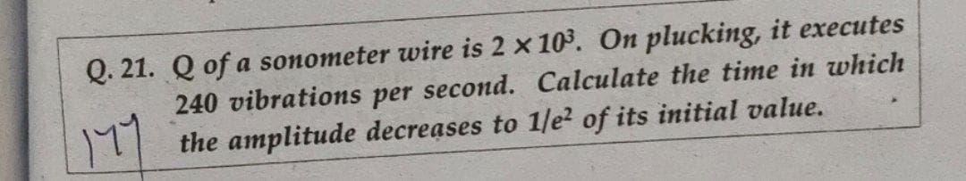 Q. 21. Q of a sonometer wire is 2 x 103. On plucking, it executes
240 vibrations per second. Calculate the time in which
the amplitude decreases to 1/e? of its initial value.
