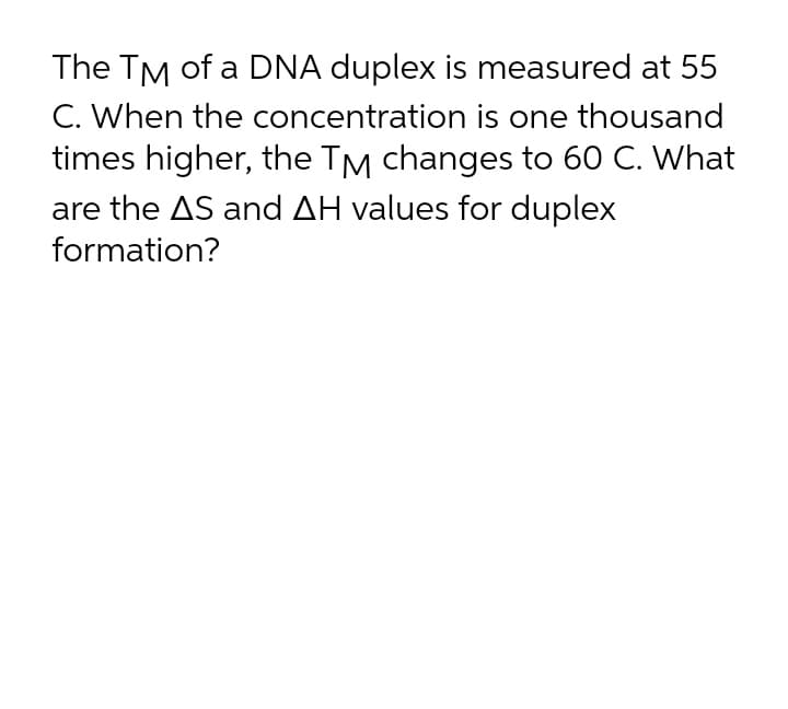 The TM of a DNA duplex is measured at 55
C. When the concentration is one thousand
times higher, the TM changes to 60 C. What
are the AS and AH values for duplex
formation?
