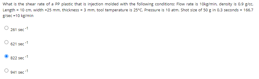 What is the shear rate of a PP plastic that is injection molded with the following conditions: Flow rate is 10kg/min, density is 0.9 g/cc,
Length = 10 cm, width =25 mm, thickness = 3 mm, tool temperature is 25°C, Pressure is 10 atm. Shot size of 50 g in 0.3 seconds = 166.7
g/sec =10 kg/min
261 sec -1
621 sec -1
-1
822 sec
-1
941 sec
