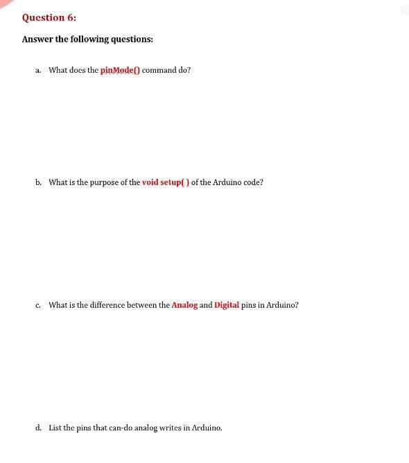 Question 6:
Answer the following questions:
a. What does the pinMode() command do?
b. What is the purpose of the void setup() of the Arduino code?
c. What is the difference between the Analog and Digital pins in Arduino?
d. List the pins that can-do analog writes in Arduino.
