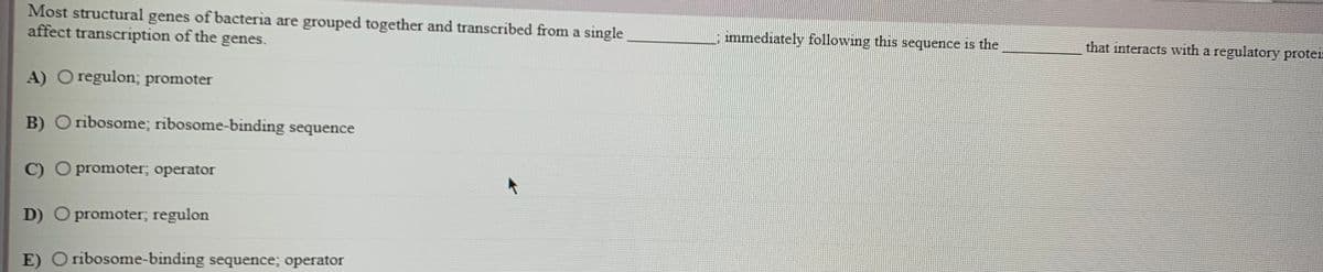 Most structural genes of bacteria are grouped together and transcribed from a single
affect transcription of the genes.
immediately following this sequence is the
that interacts with a regulatory proter
A) O regulon; promoter
B) O ribosome; ribosome-binding sequence
C) O promoter; operator
D) O promoter, regulon
E) O ribosome-binding sequence; operator
