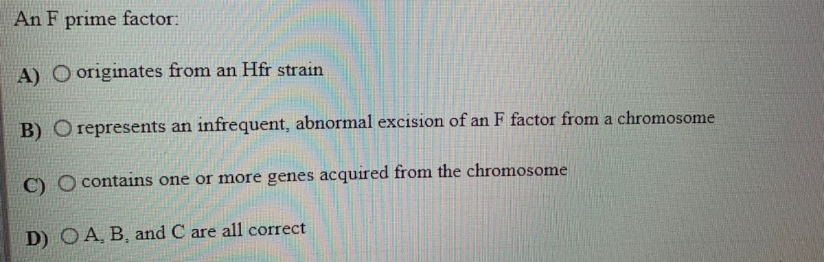 An F prime factor:
A) O originates from an Hfr strain
B) O represents an infrequent, abnormal excision of an F factor from a chromosome
C) O contains one or more genes acquired from the chromosome
D) OA, B, and C are all correct
