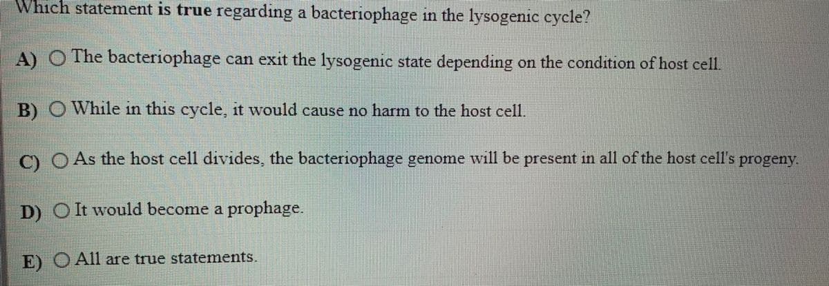 Which statement is true regarding a bacteriophage in the lysogenic cycle?
111
A) O The bacteriophage can exit the lysogenic state depending on the condition of host cell
B) O While in this cycle, it would cause no harm to the host cell.
O OAs the host cell divides, the bacteriophage genome will be present in all of the host cell's progeny.
|D) OIt would become a prophage.
E) O All are true statements.
