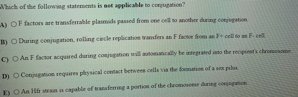 Which of the following statements is not applicable to conjugation?
A) OF factors are transferrable plasmids passed from one cell to another during conjugation.
B) O During conjugation, rolling circle replication transfers an F factor from an F+ cell to an F- cell.
) O An F factor acquired during conjugation will automatically be integrated into the recipient's chromosome.
D) O Conjugation requires physical contact between cells via the formation of a sex pilus.
E) O An Hfr strain is capable of transferring a portion of the chromosome during conjugation.
