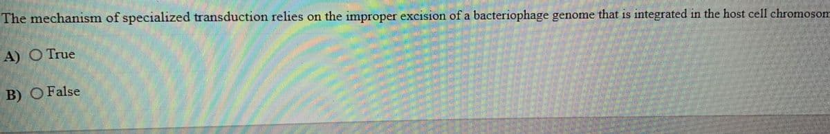 The mechanism of specialized transduction relies on the improper excision of a bacteriophage genome that is integrated in the host cell chromosom
A) O True
B) O False
