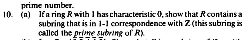 prime number.
10. (a) Ifa ring R with 1 has characteristic 0, show that R contains a
subring that is in 1-1 correspondence with Z. (this subring is
called the prime subring of R).